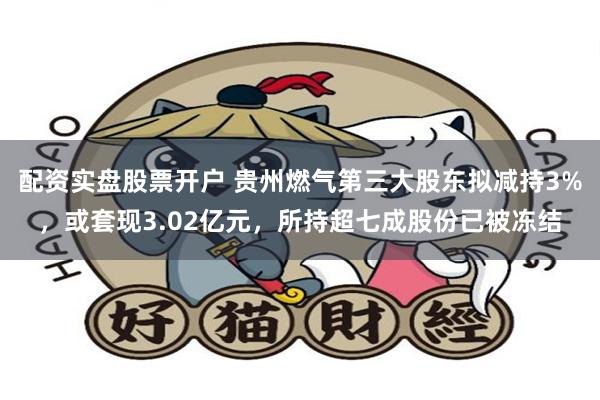配资实盘股票开户 贵州燃气第三大股东拟减持3%，或套现3.02亿元，所持超七成股份已被冻结