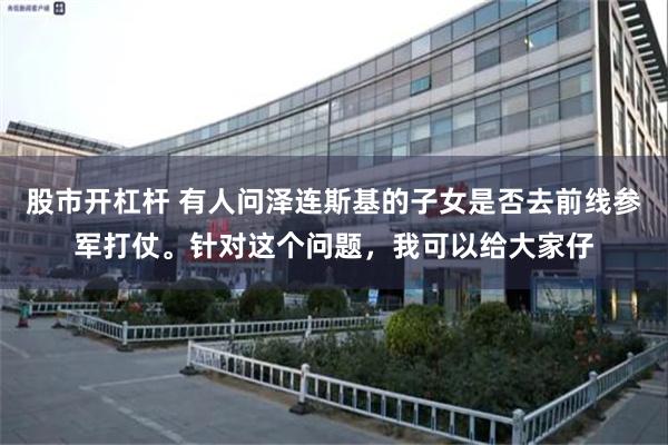 股市开杠杆 有人问泽连斯基的子女是否去前线参军打仗。针对这个问题,我可以给大家仔