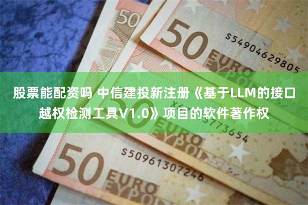 股票能配资吗 中信建投新注册《基于LLM的接口越权检测工具V1.0》项目的软件著作权