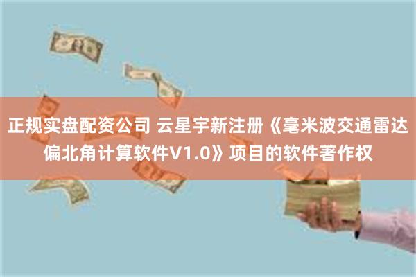 正规实盘配资公司 云星宇新注册《毫米波交通雷达偏北角计算软件V1.0》项目的软件著作权