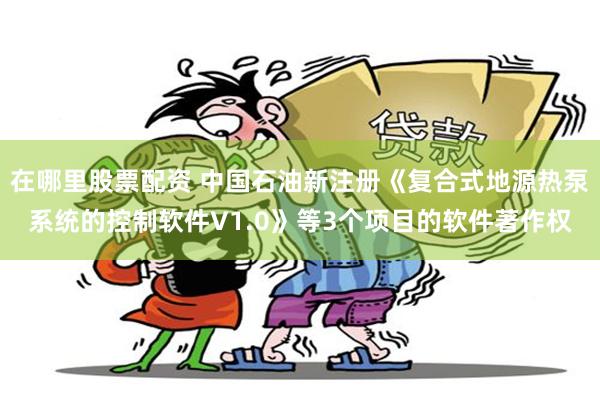 在哪里股票配资 中国石油新注册《复合式地源热泵系统的控制软件V1.0》等3个项目的软件著作权
