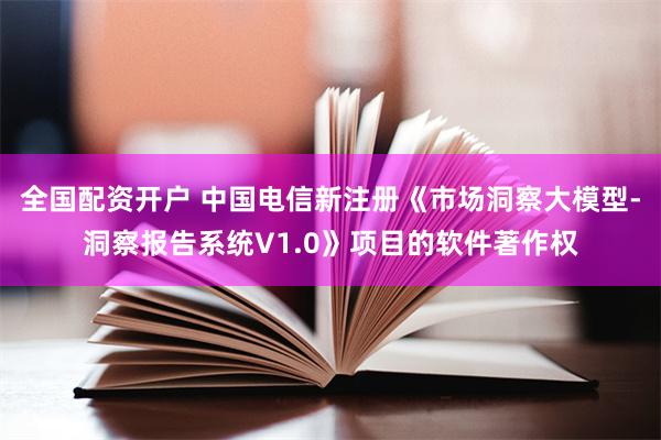 全国配资开户 中国电信新注册《市场洞察大模型-洞察报告系统V1.0》项目的软件著作权