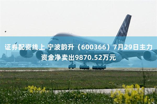 证券配资线上 宁波韵升（600366）7月29日主力资金净卖出9870.52万元