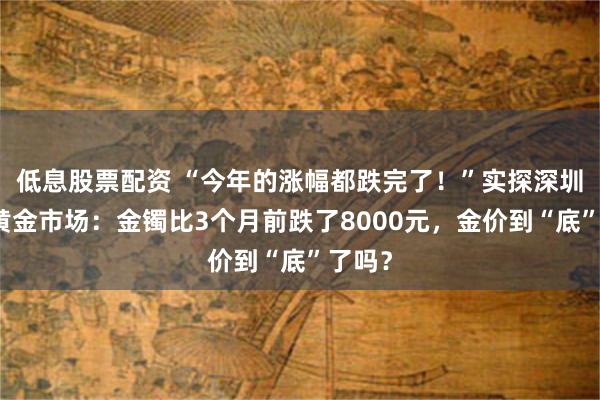 低息股票配资 “今年的涨幅都跌完了！”实探深圳水贝黄金市场：金镯比3个月前跌了8000元，金价到“底”了吗？