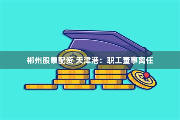 郴州股票配资 天津港:职工董事离任