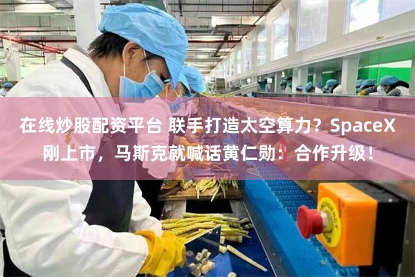 在线炒股配资平台 联手打造太空算力?SpaceX刚上市,马斯克就喊话黄仁勋:合作升级!