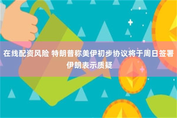 在线配资风险 特朗普称美伊初步协议将于周日签署 伊朗表示质疑