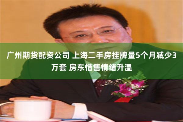 广州期货配资公司 上海二手房挂牌量5个月减少3万套 房东惜售情绪升温