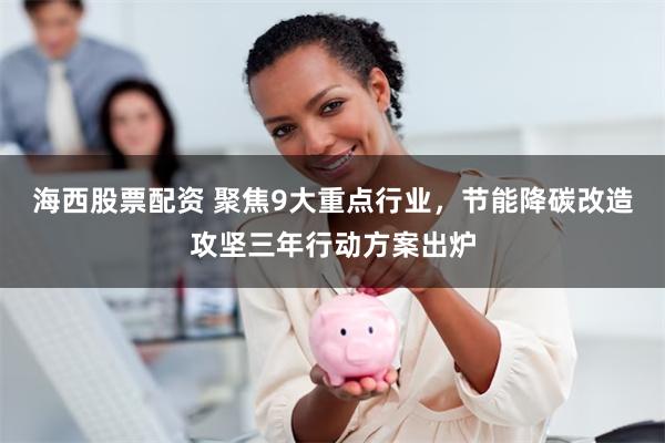 海西股票配资 聚焦9大重点行业，节能降碳改造攻坚三年行动方案出炉