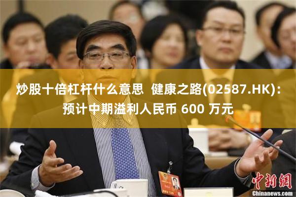 炒股十倍杠杆什么意思  健康之路(02587.HK)：预计中期溢利人民币 600 万元