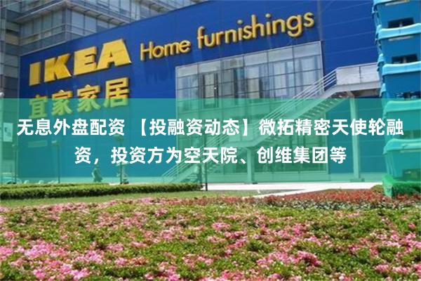 无息外盘配资 【投融资动态】微拓精密天使轮融资,投资方为空天院、创维集团等