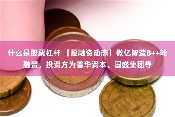 什么是股票杠杆 【投融资动态】微亿智造B++轮融资，投资方为普华资本、国盛集团等