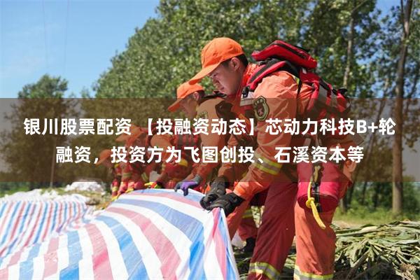 银川股票配资 【投融资动态】芯动力科技B+轮融资，投资方为飞图创投、石溪资本等