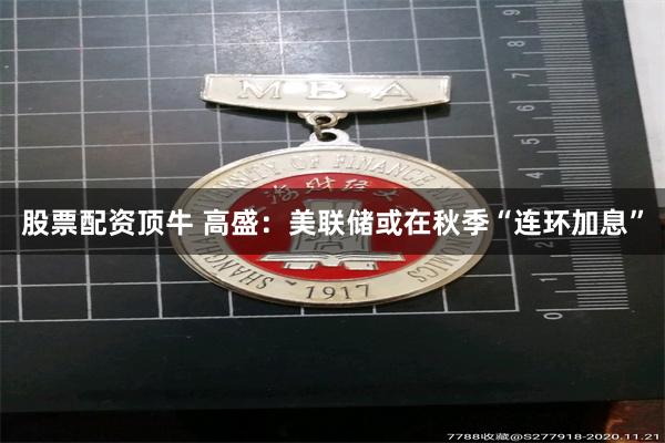 股票配资顶牛 高盛：美联储或在秋季“连环加息”