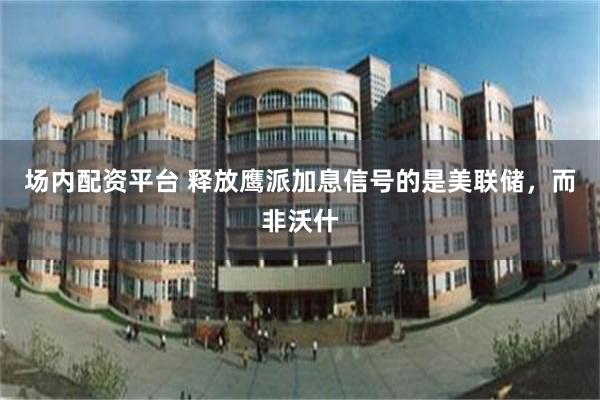 场内配资平台 释放鹰派加息信号的是美联储，而非沃什
