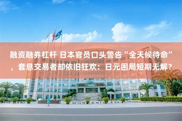 融资融券杠杆 日本官员口头警告“全天候待命”，套息交易者却依旧狂欢：日元困局短期无解？