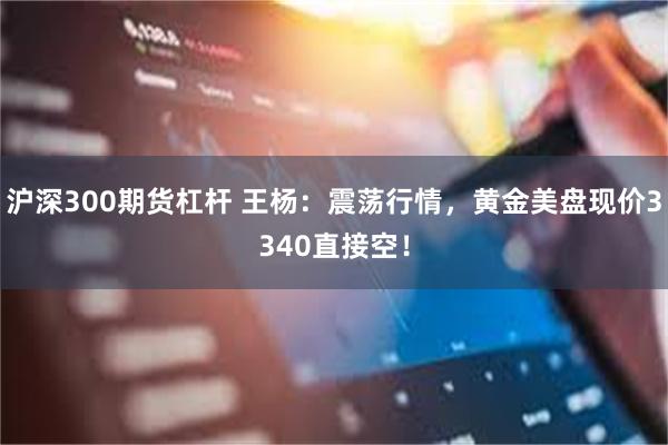 沪深300期货杠杆 王杨：震荡行情，黄金美盘现价3340直接空！