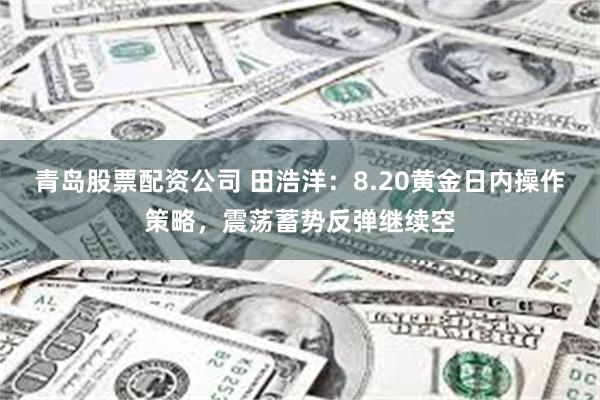 青岛股票配资公司 田浩洋：8.20黄金日内操作策略，震荡蓄势反弹继续空