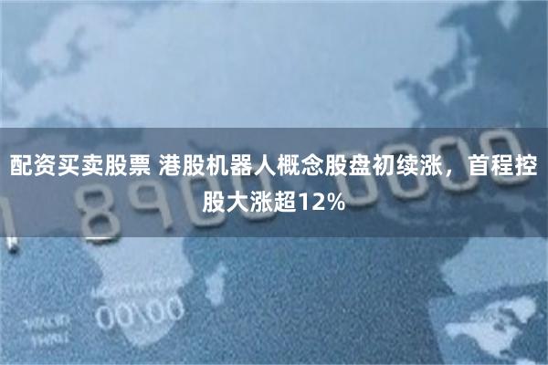 配资买卖股票 港股机器人概念股盘初续涨，首程控股大涨超12%