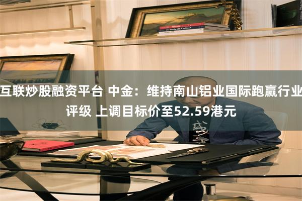 互联炒股融资平台 中金:维持南山铝业国际跑赢行业评级 上调目标价至52.59港元