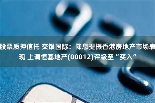 股票质押信托 交银国际：降息提振香港房地产市场表现 上调恒基地产(00012)评级至“买入”