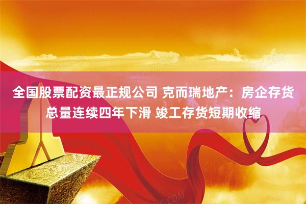 全国股票配资最正规公司 克而瑞地产：房企存货总量连续四年下滑 竣工存货短期收缩