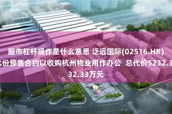 股市杠杆操作是什么意思 泛远国际(02516.HK)订立六份预售合约以收购杭州物业用作办公  总代价5232.33万元