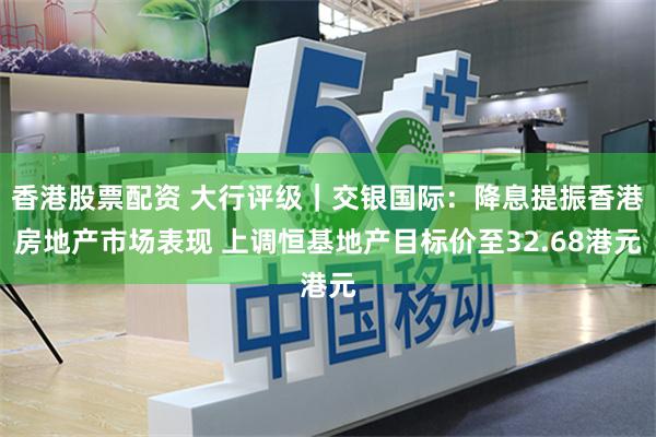 香港股票配资 大行评级｜交银国际：降息提振香港房地产市场表现 上调恒基地产目标价至32.68港元