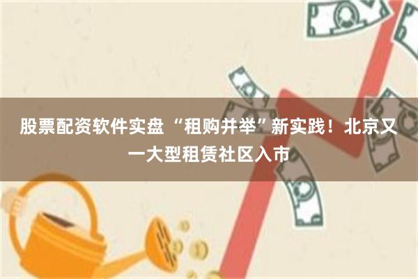 股票配资软件实盘 “租购并举”新实践！北京又一大型租赁社区入市