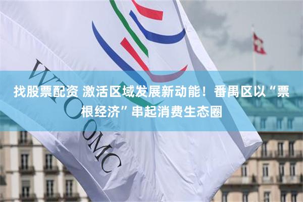 找股票配资 激活区域发展新动能！番禺区以“票根经济”串起消费生态圈