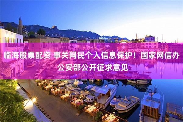 临海股票配资 事关网民个人信息保护！国家网信办 公安部公开征求意见