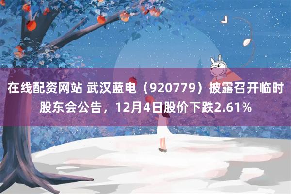 在线配资网站 武汉蓝电（920779）披露召开临时股东会公告，12月4日股价下跌2.61%