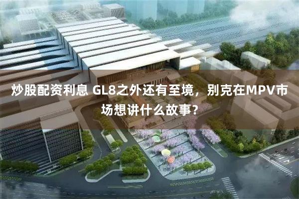 炒股配资利息 GL8之外还有至境，别克在MPV市场想讲什么故事？
