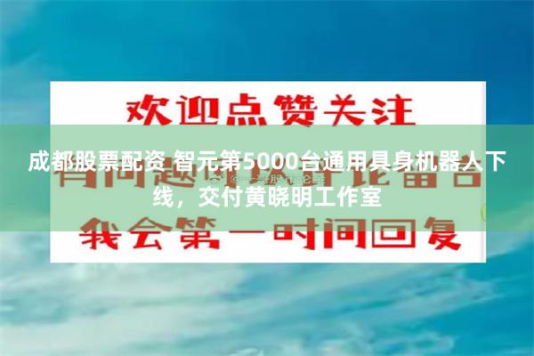 成都股票配资 智元第5000台通用具身机器人下线，交付黄晓明工作室