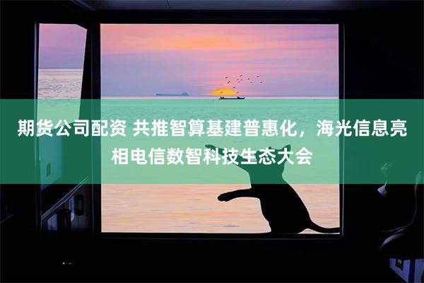 期货公司配资 共推智算基建普惠化，海光信息亮相电信数智科技生态大会