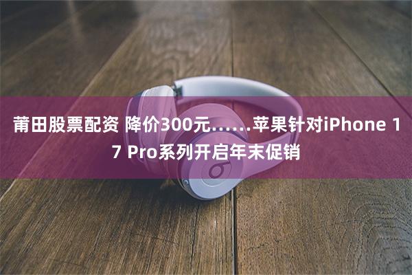 莆田股票配资 降价300元……苹果针对iPhone 17 Pro系列开启年末促销