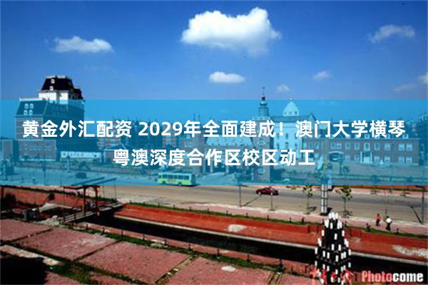 黄金外汇配资 2029年全面建成！澳门大学横琴粤澳深度合作区校区动工