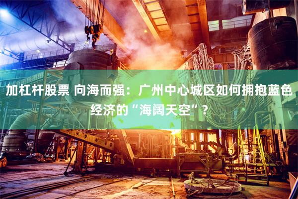 加杠杆股票 向海而强：广州中心城区如何拥抱蓝色经济的“海阔天空”？