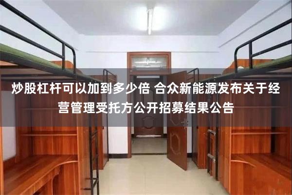 炒股杠杆可以加到多少倍 合众新能源发布关于经营管理受托方公开招募结果公告