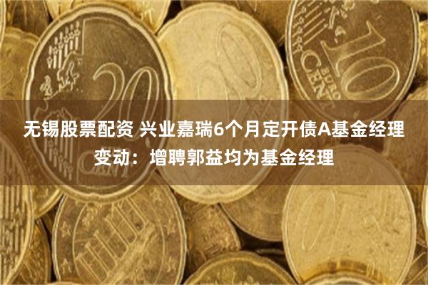 无锡股票配资 兴业嘉瑞6个月定开债A基金经理变动：增聘郭益均为基金经理