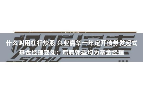什么叫用杠杆炒股 兴业嘉华一年定开债券发起式基金经理变动：增聘郭益均为基金经理