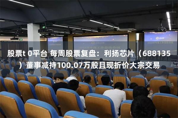股票t 0平台 每周股票复盘：利扬芯片（688135）董事减持100.07万股且现折价大宗交易