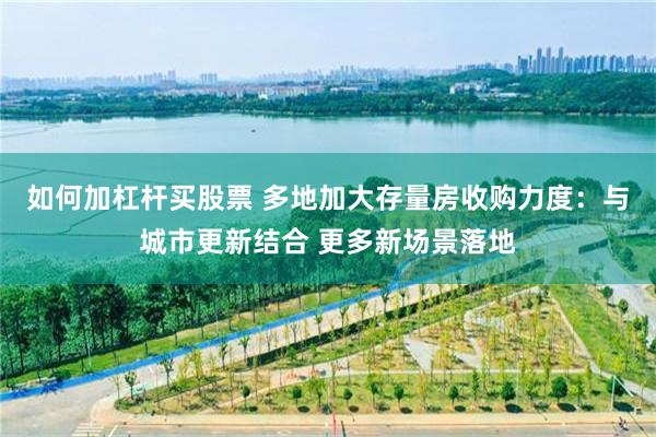 如何加杠杆买股票 多地加大存量房收购力度：与城市更新结合 更多新场景落地