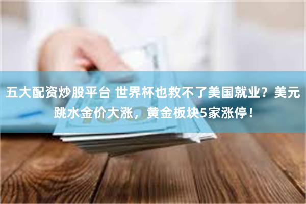 五大配资炒股平台 世界杯也救不了美国就业?美元跳水金价大涨,黄金板块5家涨停!