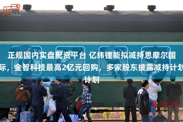 正规国内实盘配资平台 亿纬锂能拟减持思摩尔国际，金智科技最高2亿元回购，多家股东披露减持计划