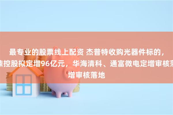 最专业的股票线上配资 杰普特收购光器件标的，鹏鼎控股拟定增96亿元，华海清科、通富微电定增审核落地