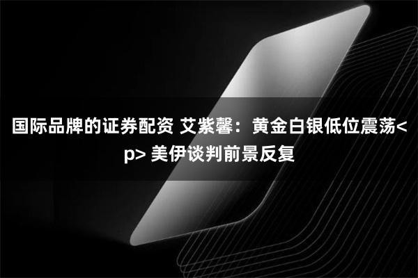 国际品牌的证券配资 艾紫馨：黄金白银低位震荡<p> 美伊谈判前景反复