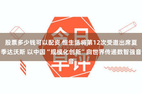 股票多少钱可以配资 恒生活将第12次受邀出席夏季达沃斯 以中国“规模化创新”向世界传递数智强音