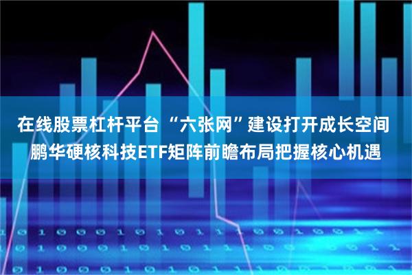 在线股票杠杆平台 “六张网”建设打开成长空间 鹏华硬核科技ETF矩阵前瞻布局把握核心机遇