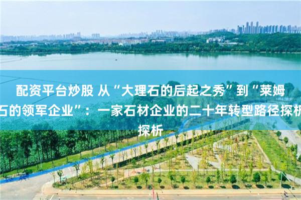 配资平台炒股 从“大理石的后起之秀”到“莱姆石的领军企业”:一家石材企业的二十年转型路径探析